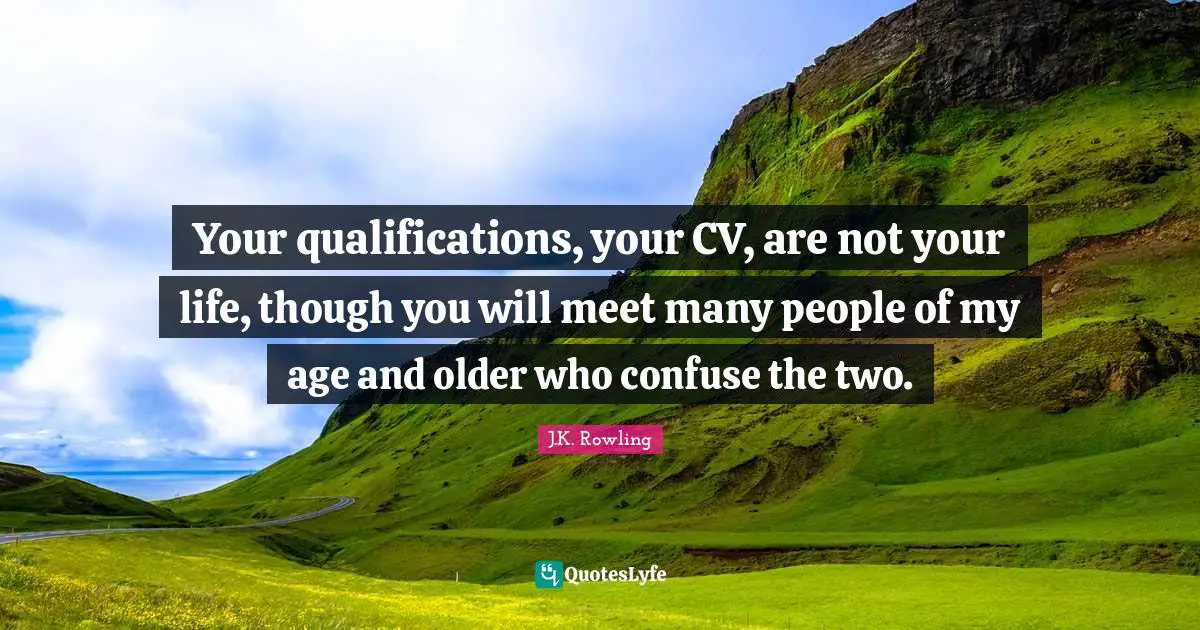 Your qualifications, your CV, are not your life, though you will meet many people of my age and older who confuse the two.