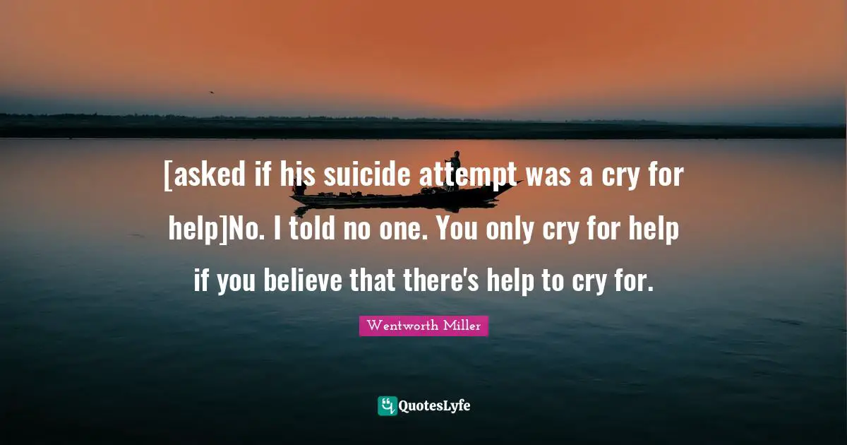 Wentworth Miller Quotes: "[asked if his suicide attempt was a cry for help]No. I told no one. You only cry for help if you believe that there's help to cry for."