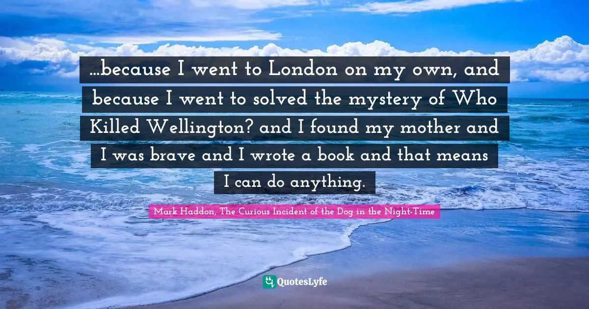 ...because I went to London on my own, and because I went to solved the mystery of Who Killed Wellington? and I found my mother and I was brave and I wrote a book and that means I can do anything.