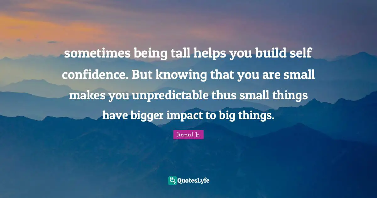 sometimes being tall helps you build self confidence. But knowing that you are small makes you unpredictable thus small things have bigger impact to big things.