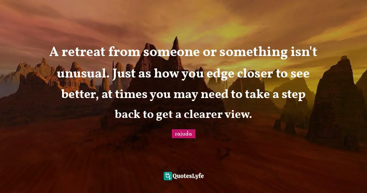 A retreat from someone or something isn't unusual. Just as how you edge closer to see better, at times you may need to take a step back to get a clearer view.