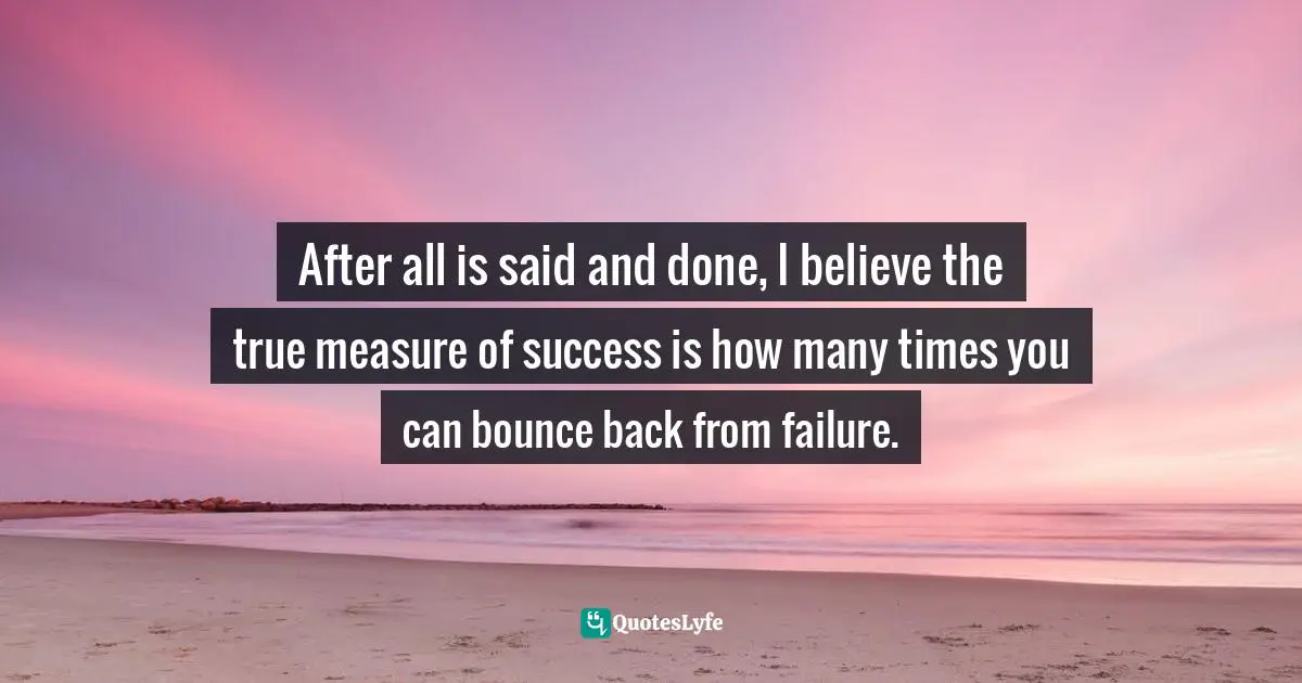 After all is said and done, I believe the true measure of success is how many times you can bounce back from failure.
