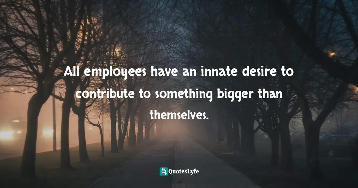 All employees have an innate desire to contribute to something bigger than themselves.