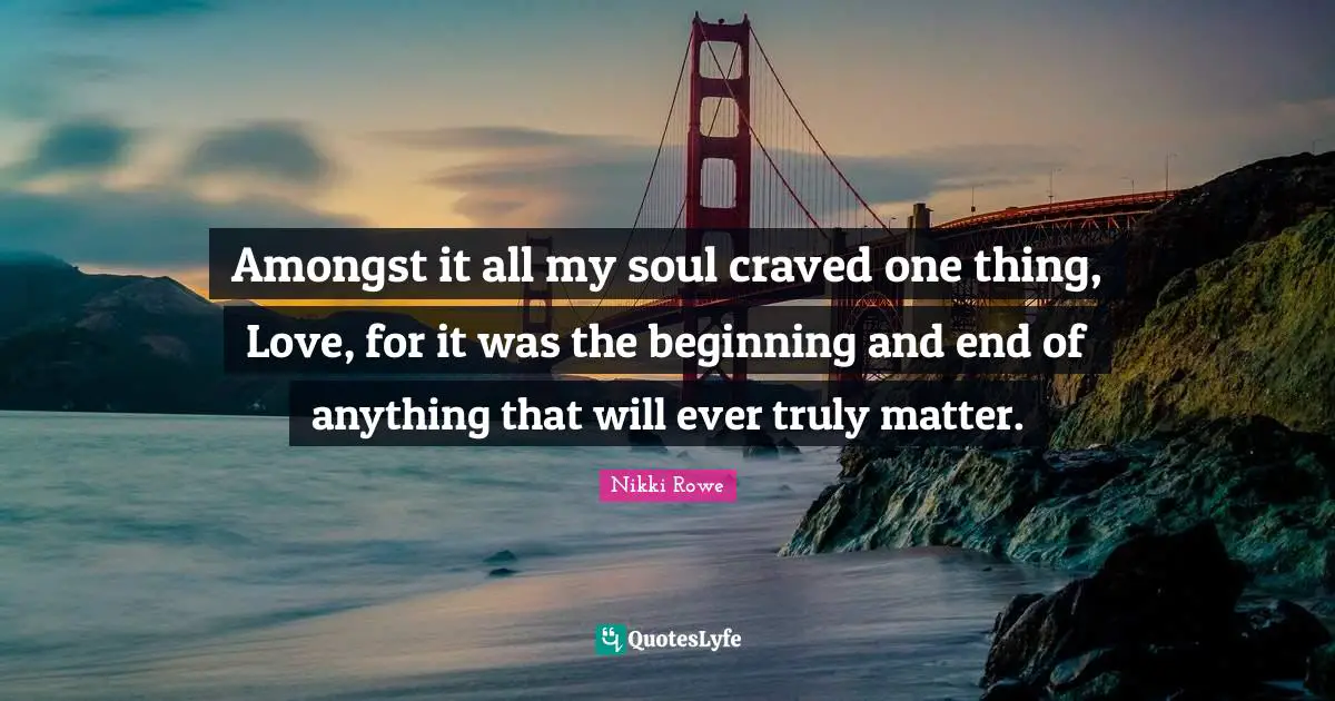 Amongst it all my soul craved one thing, Love, for it was the beginning and end of anything that will ever truly matter.