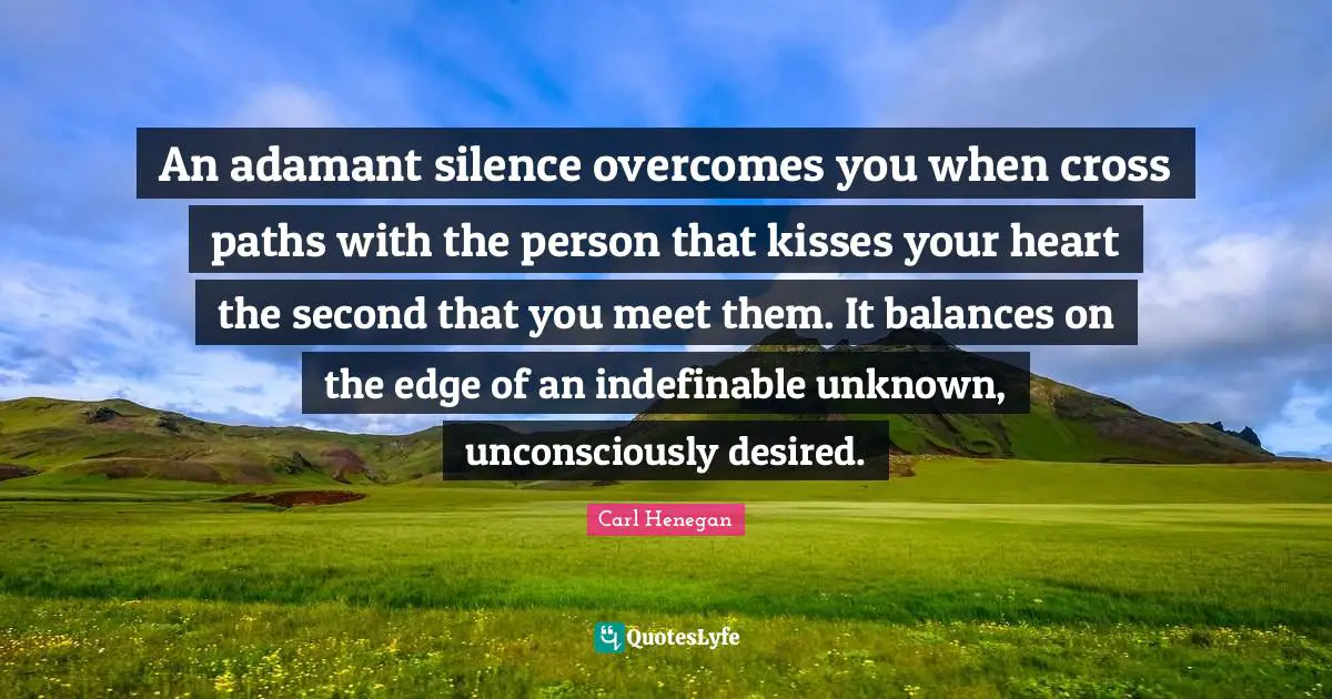 An adamant silence overcomes you when cross paths with the person that kisses your heart the second that you meet them. It balances on the edge of an indefinable unknown, unconsciously desired.