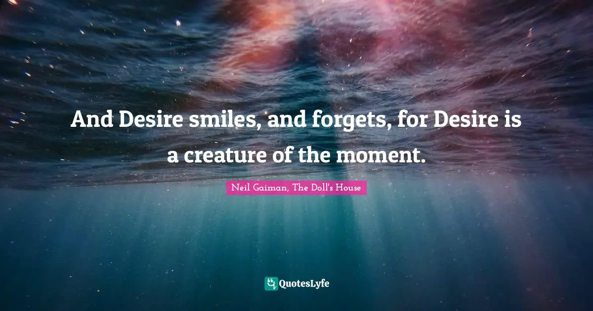 And Desire smiles, and forgets, for Desire is a creature of the moment.