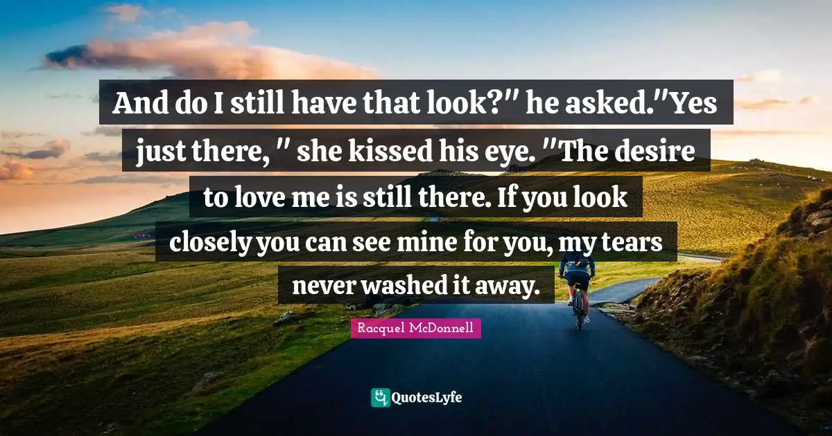 And do I still have that look?" he asked."Yes just there, " she kissed his eye. "The desire to love me is still there. If you look closely you can see mine for you, my tears never washed it away.