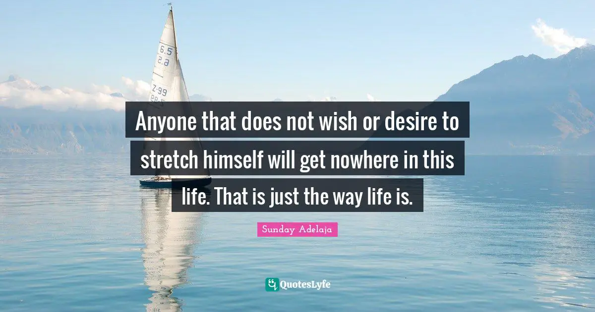 Anyone that does not wish or desire to stretch himself will get nowhere in this life. That is just the way life is.