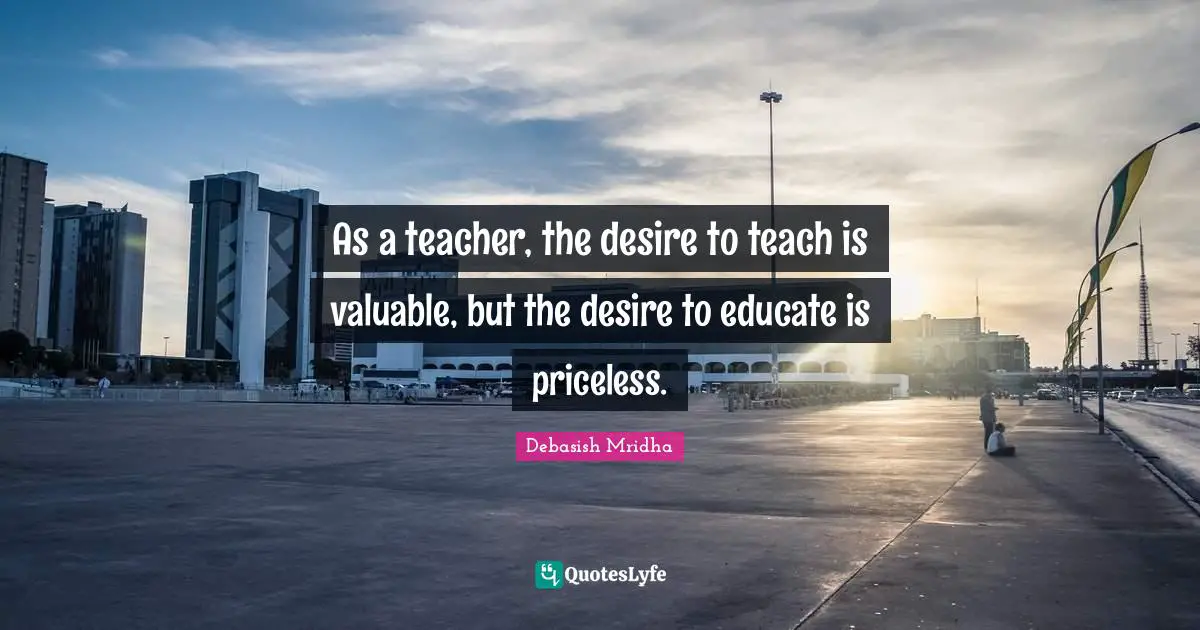 As a teacher, the desire to teach is valuable, but the desire to educate is priceless.
