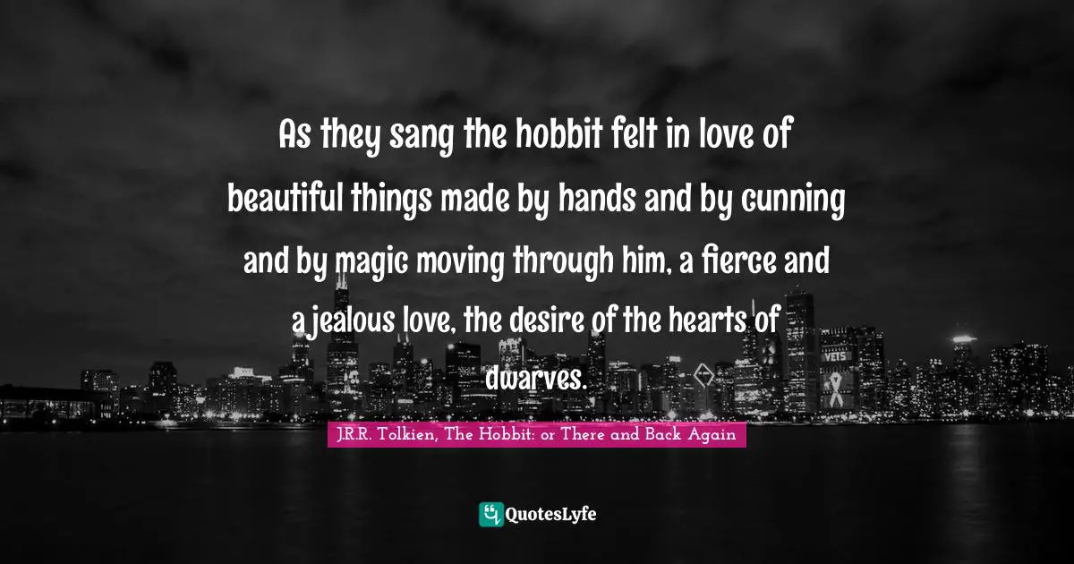 Tolkien Quotes: "As they sang the hobbit felt in love of beautiful things made by hands and by cunning and by magic moving through him, a fierce and a jealous love, the desire of the hearts of dwarves."