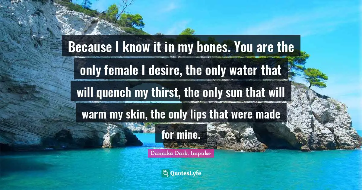 Because I know it in my bones. You are the only female I desire, the only water that will quench my thirst, the only sun that will warm my skin, the only lips that were made for mine.