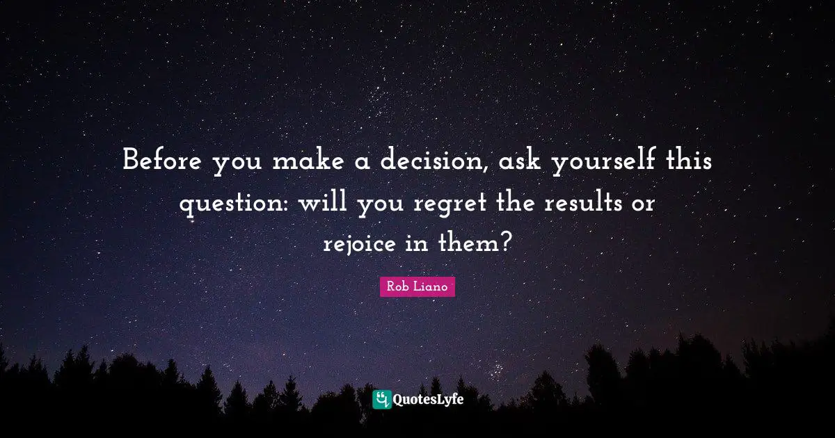 Before you make a decision, ask yourself this question: will you regret the results or rejoice in them?