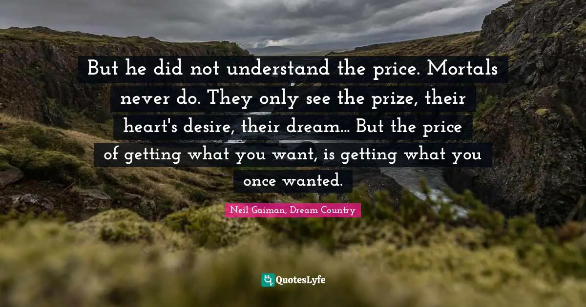 But he did not understand the price. Mortals never do. They only see the prize, their heart's desire, their dream... But the price of getting what you want, is getting what you once wanted.