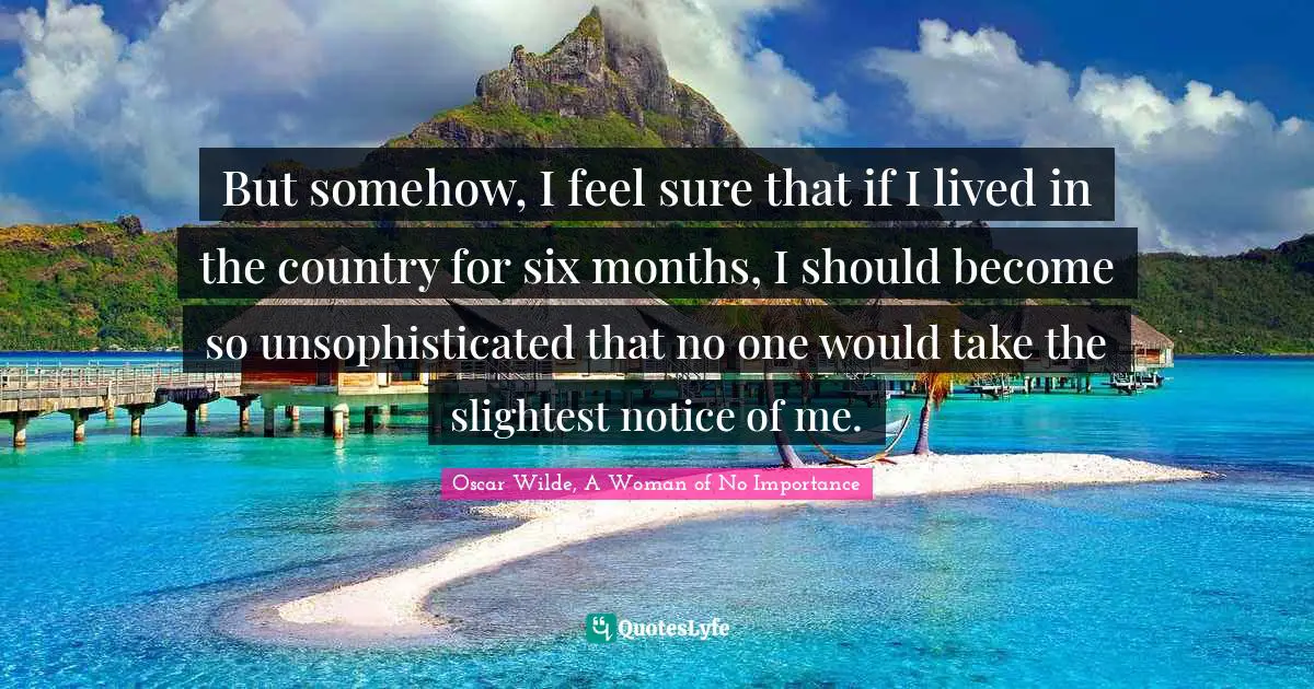 Oscar Wilde, A Woman Of No Importance Quotes: "But somehow, I feel sure that if I lived in the country for six months, I should become so unsophisticated that no one would take the slightest notice of me."