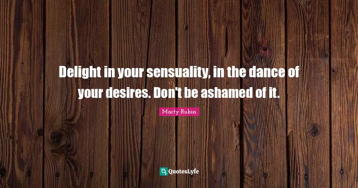 Delight in your sensuality, in the dance of your desires. Don't be ashamed of it.