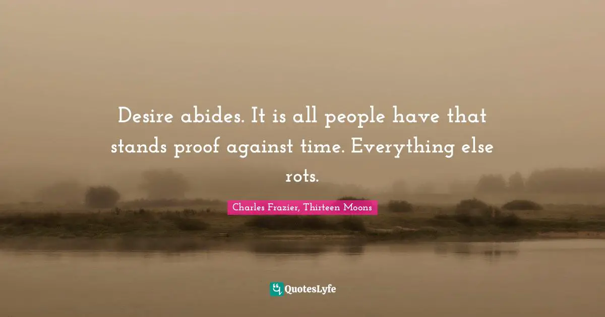 Desire abides. It is all people have that stands proof against time. Everything else rots.