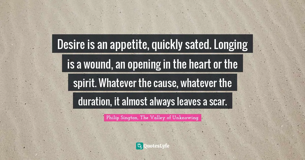 Desire is an appetite, quickly sated. Longing is a wound, an opening in the heart or the spirit. Whatever the cause, whatever the duration, it almost always leaves a scar.