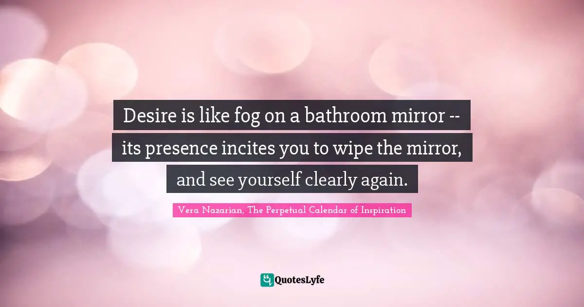 Desire is like fog on a bathroom mirror -- its presence incites you to wipe the mirror, and see yourself clearly again.