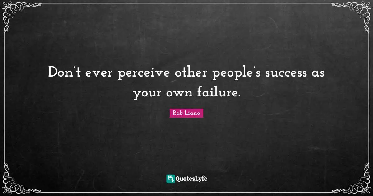 Don’t ever perceive other people’s success as your own failure.