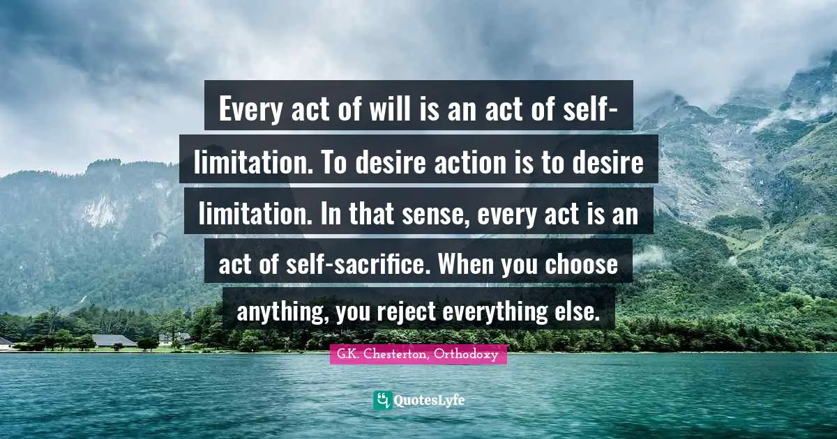 Every act of will is an act of self-limitation. To desire action is to desire limitation. In that sense, every act is an act of self-sacrifice. When you choose anything, you reject everything else.