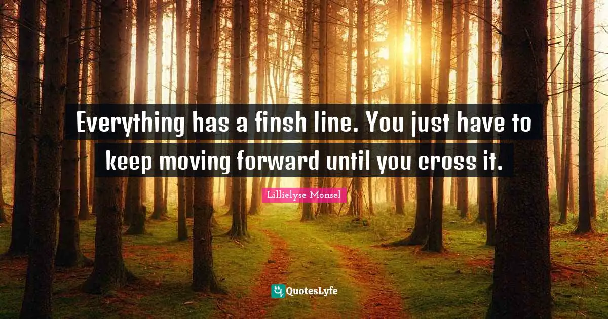 Everything has a finsh line. You just have to keep moving forward until you cross it.