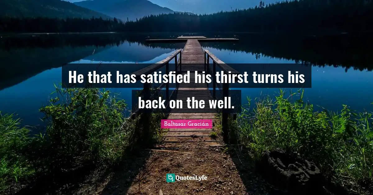Baltasar Gracián Quotes: "He that has satisfied his thirst turns his back on the well."