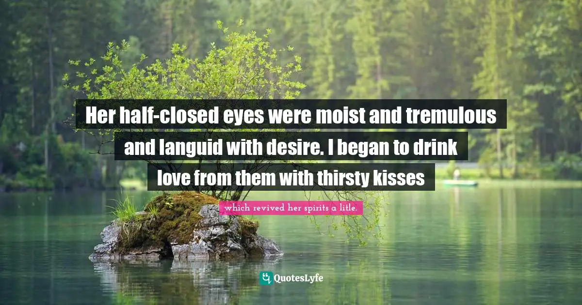 Her half-closed eyes were moist and tremulous and languid with desire. I began to drink love from them with thirsty kisses