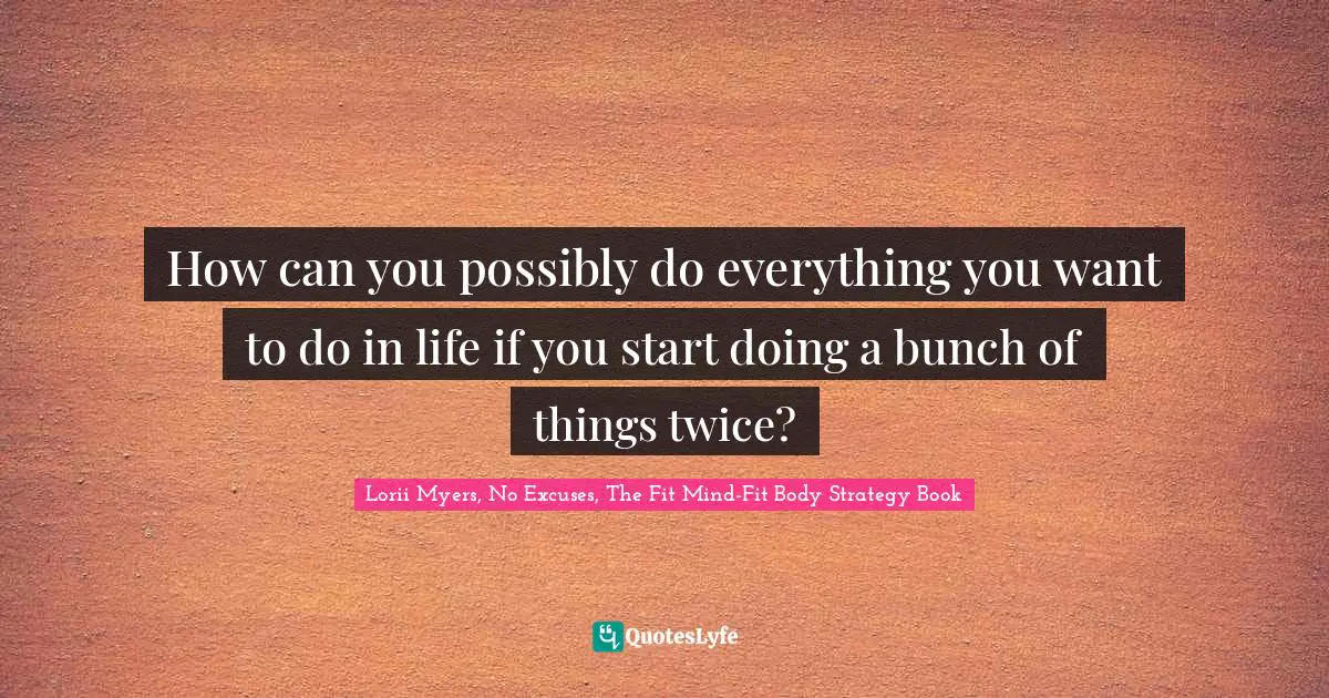 How can you possibly do everything you want to do in life if you start doing a bunch of things twice?