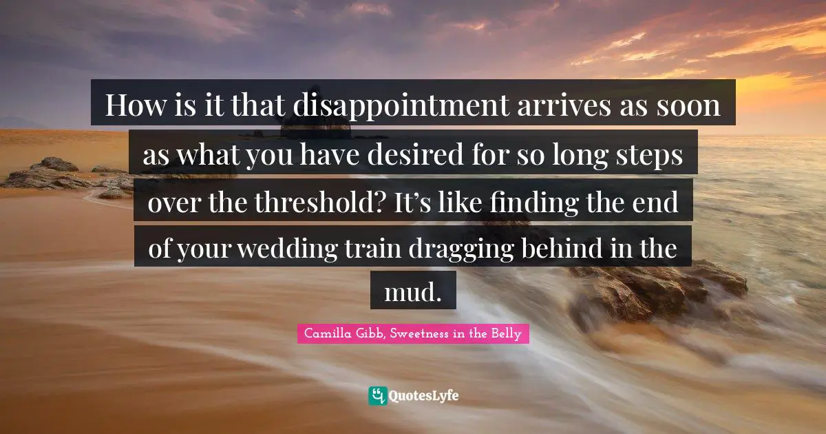 How is it that disappointment arrives as soon as what you have desired for so long steps over the threshold? It’s like finding the end of your wedding train dragging behind in the mud.