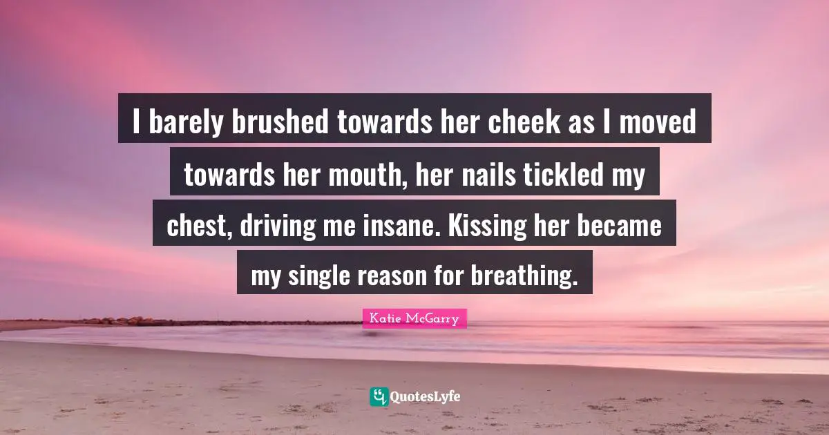 I barely brushed towards her cheek as I moved towards her mouth, her nails tickled my chest, driving me insane. Kissing her became my single reason for breathing.