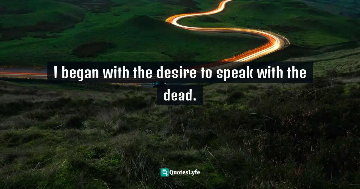 I began with the desire to speak with the dead.