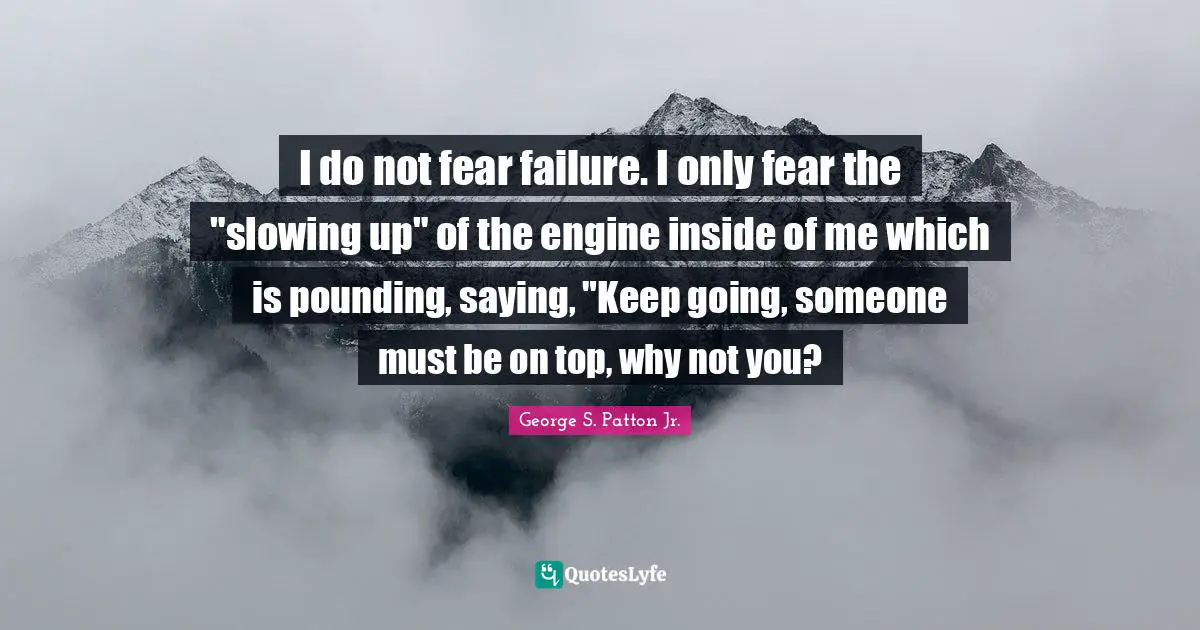 George S. Patton Jr. Quotes: "I do not fear failure. I only fear the "slowing up" of the engine inside of me which is pounding, saying, "Keep going, someone must be on top, why not you?"