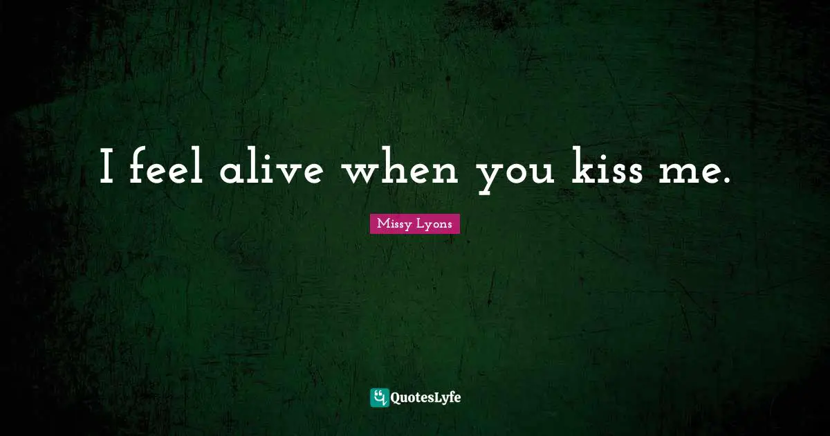 I feel alive when you kiss me.