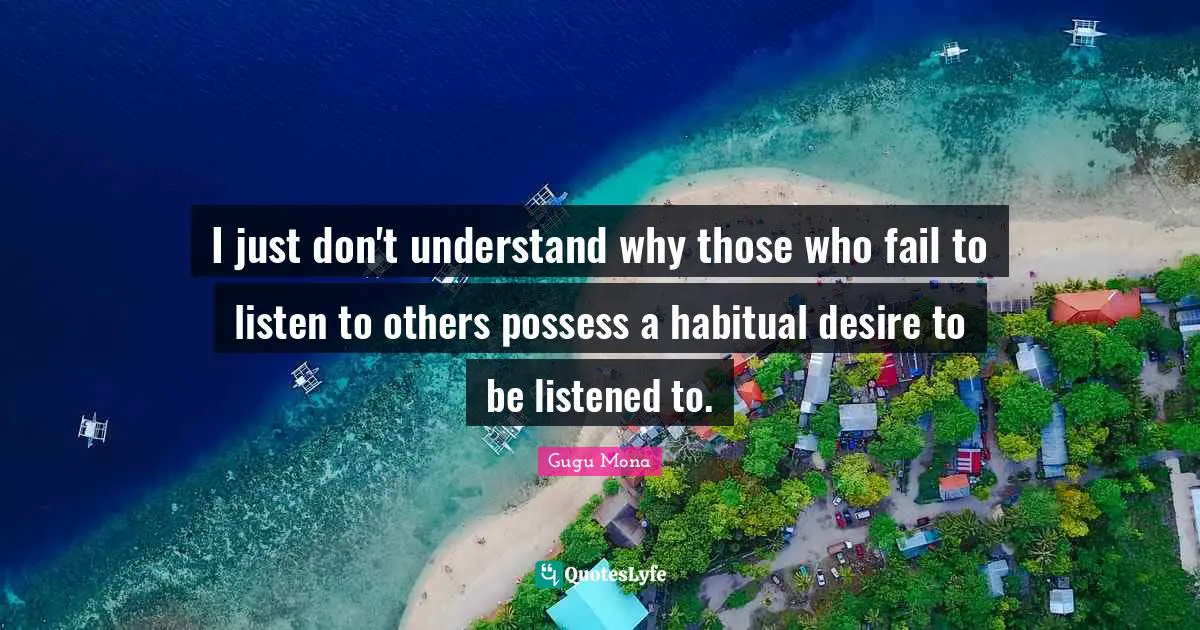 I just don't understand why those who fail to listen to others possess a habitual desire to be listened to.