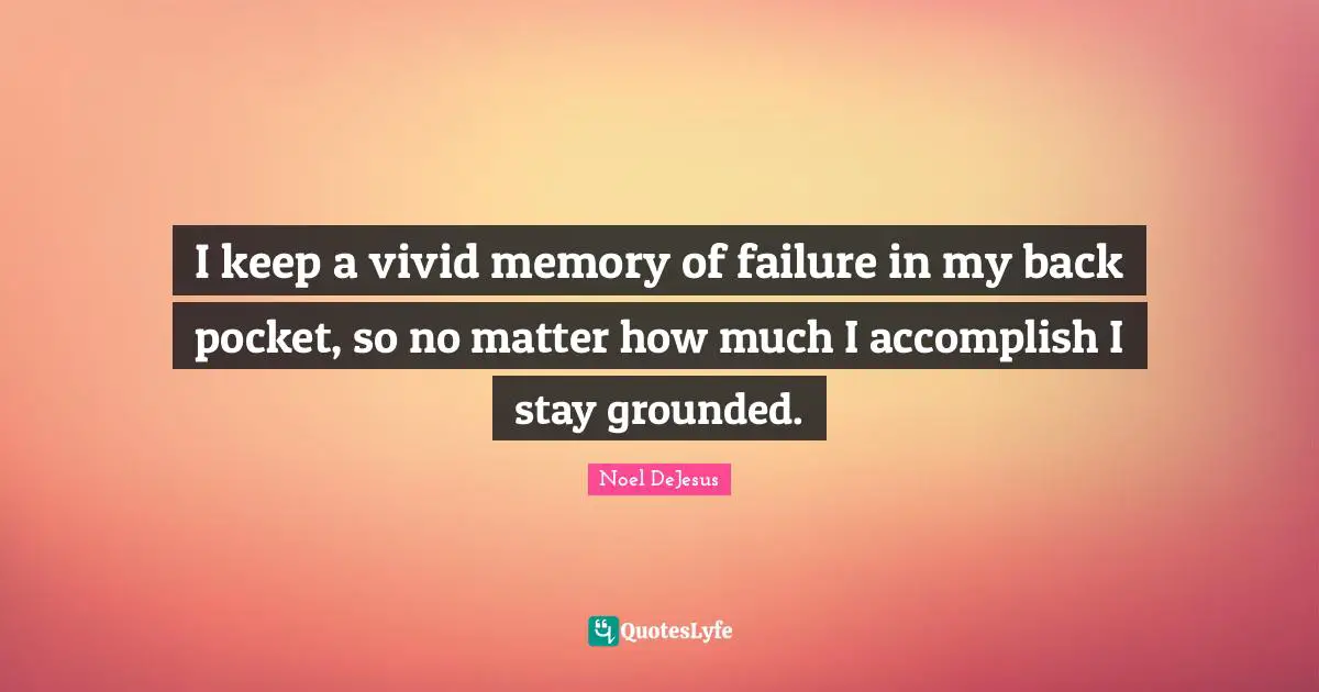 I keep a vivid memory of failure in my back pocket, so no matter how much I accomplish I stay grounded.