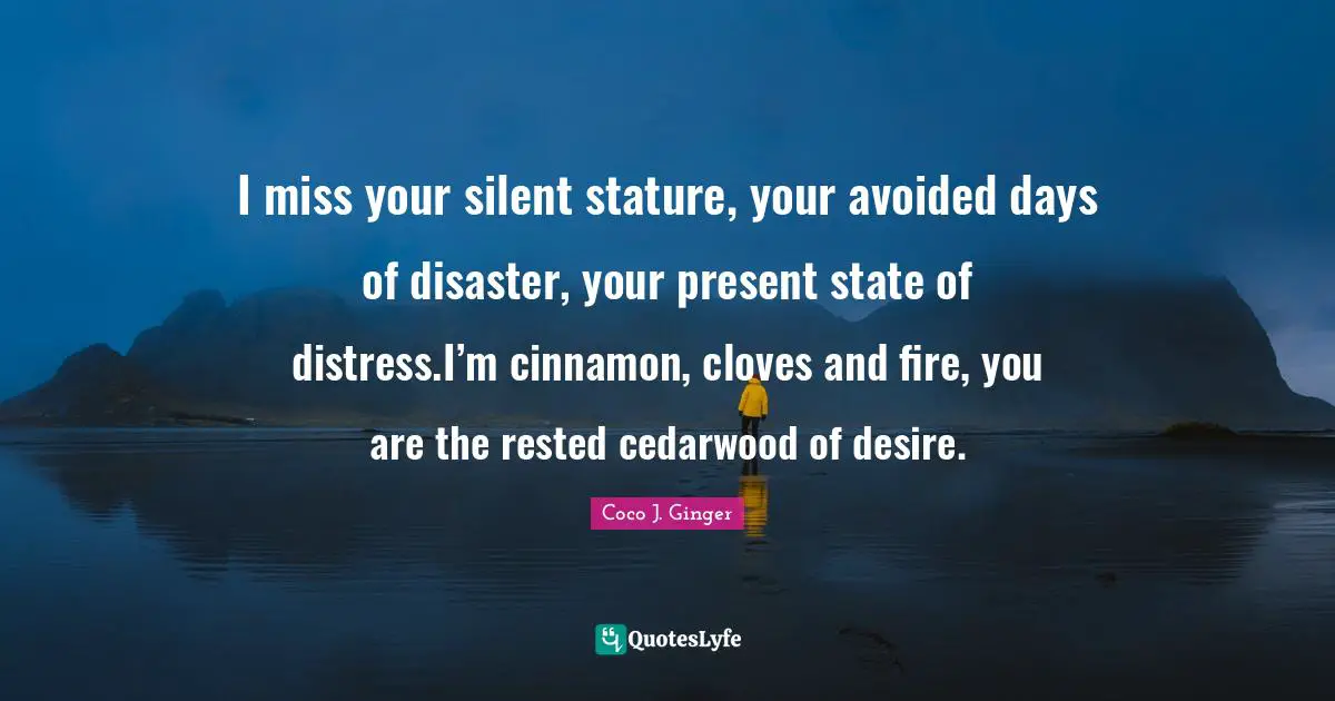 I miss your silent stature, your avoided days of disaster, your present state of distress.I’m cinnamon, cloves and fire, you are the rested cedarwood of desire.