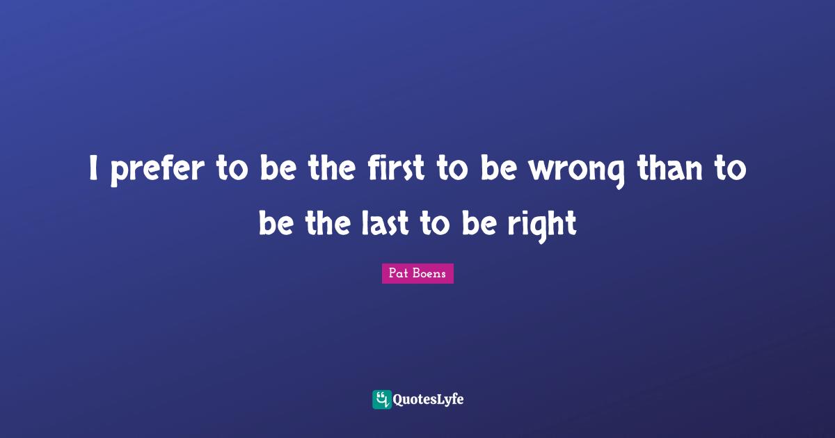 I prefer to be the first to be wrong than to be the last to be right