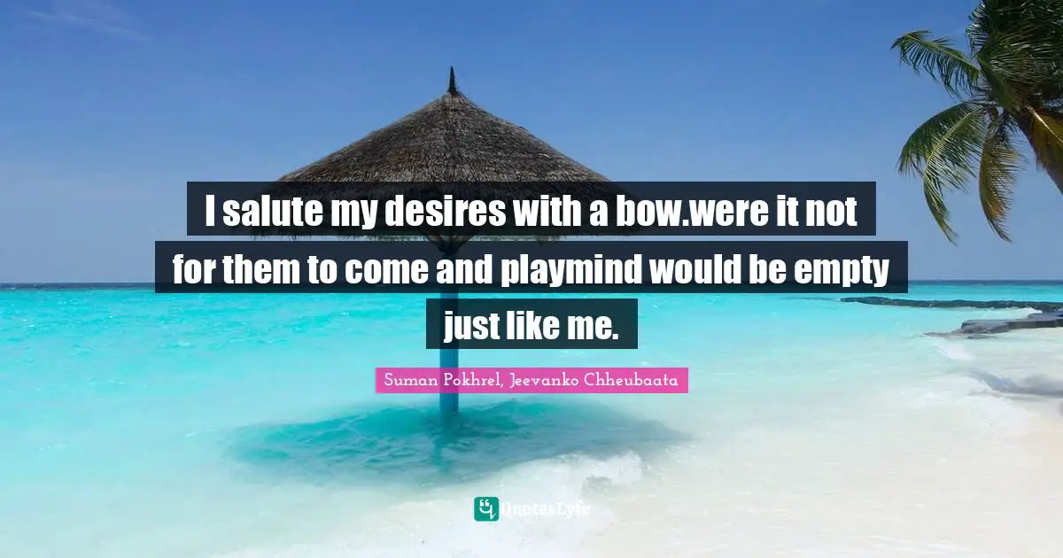 I salute my desires with a bow.were it not for them to come and playmind would be empty just like me.