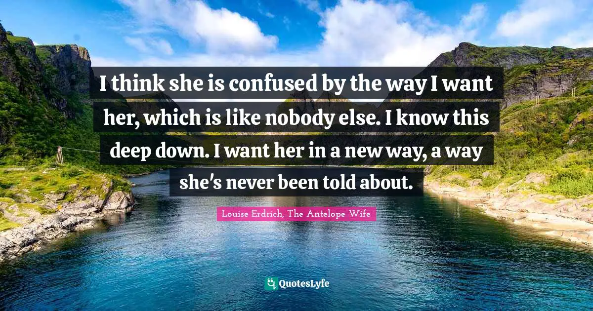 I think she is confused by the way I want her, which is like nobody else. I know this deep down. I want her in a new way, a way she's never been told about.