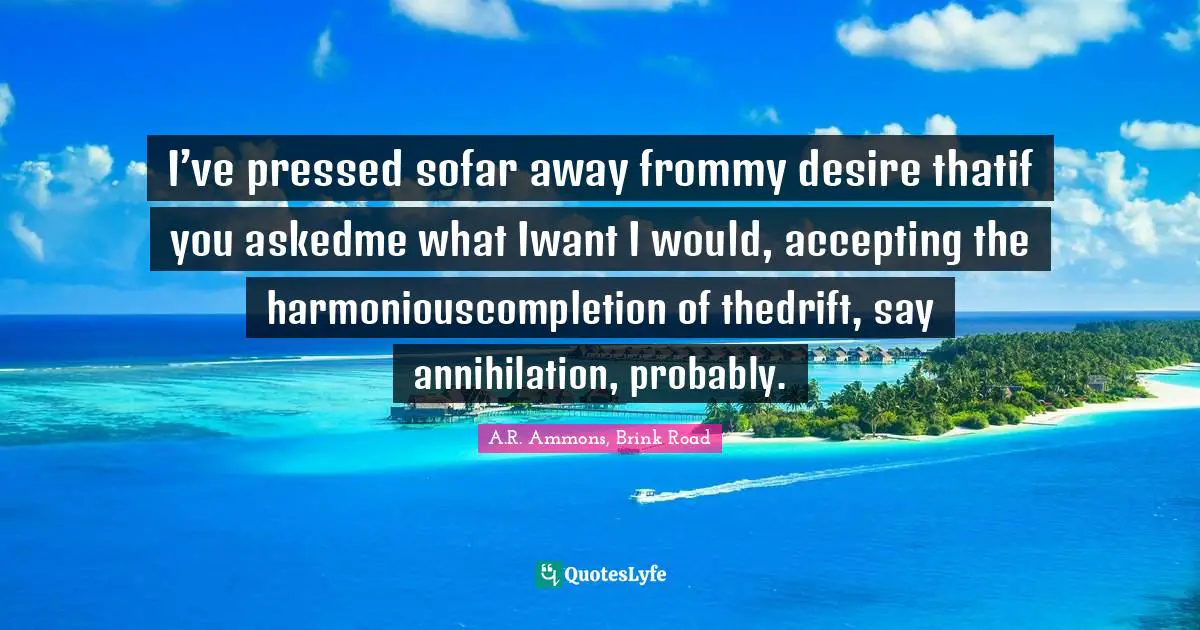 I’ve pressed sofar away frommy desire thatif you askedme what Iwant I would, accepting the harmoniouscompletion of thedrift, say annihilation, probably.