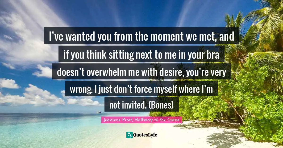 I’ve wanted you from the moment we met, and if you think sitting next to me in your bra doesn’t overwhelm me with desire, you’re very wrong. I just don’t force myself where I’m not invited. (Bones)