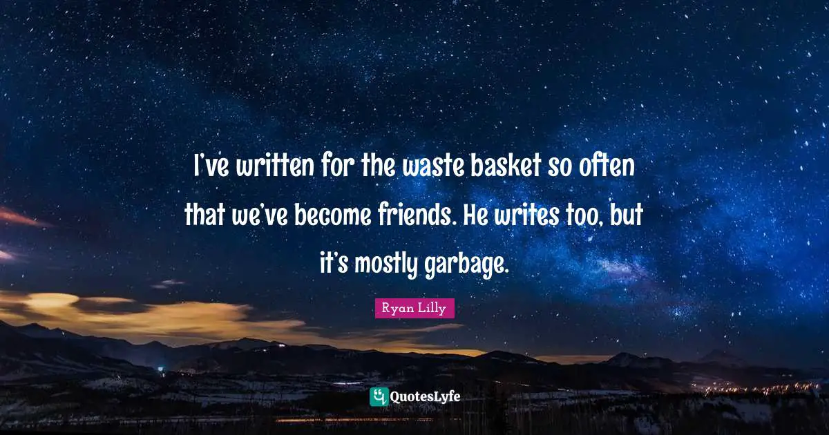 I’ve written for the waste basket so often that we’ve become friends. He writes too, but it’s mostly garbage.