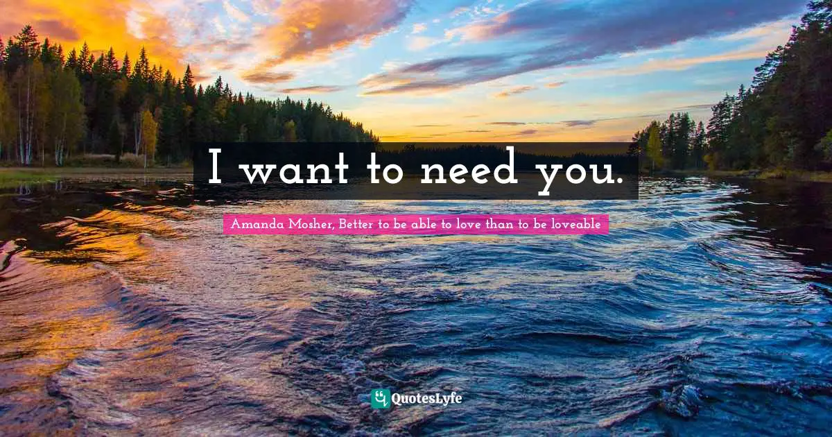 Amanda Mosher, Better to be able to love than to be loveable Quotes: I want to need you.