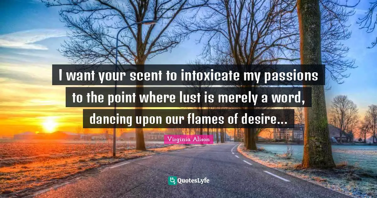 I want your scent to intoxicate my passions to the point where lust is merely a word, dancing upon our flames of desire...