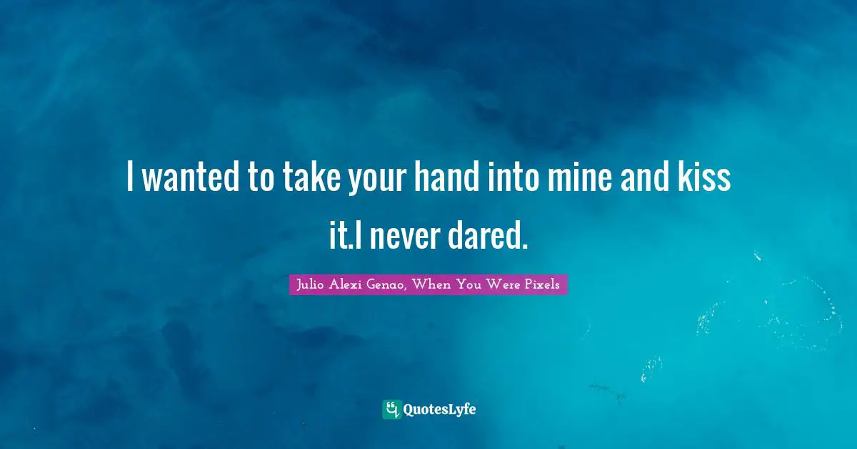 I wanted to take your hand into mine and kiss it.I never dared.