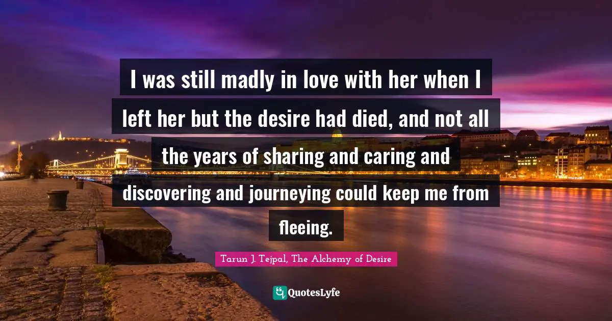 I was still madly in love with her when I left her but the desire had died, and not all the years of sharing and caring and discovering and journeying could keep me from fleeing.