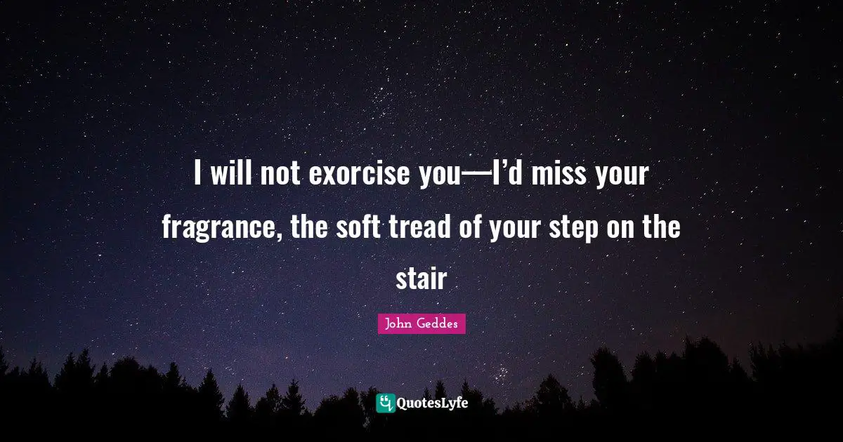 I will not exorcise you—I’d miss your fragrance, the soft tread of your step on the stair
