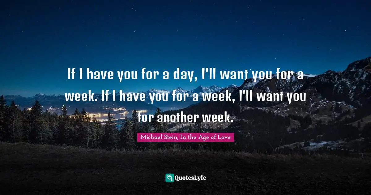 If I have you for a day, I'll want you for a week. If I have you for a week, I'll want you for another week.