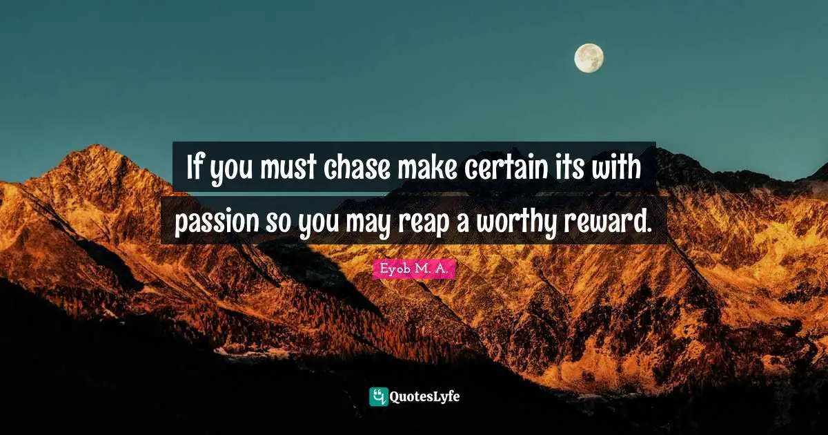 If you must chase make certain its with passion so you may reap a worthy reward.