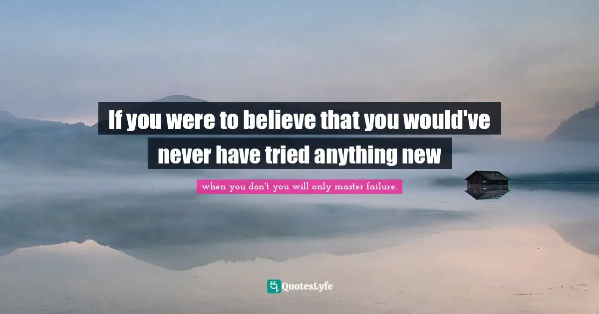 If you were to believe that you would've never have tried anything new